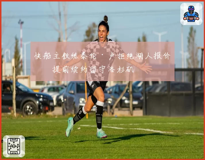 快船主教练泰伦·卢拒绝湖人报价，提前续约留守洛杉矶