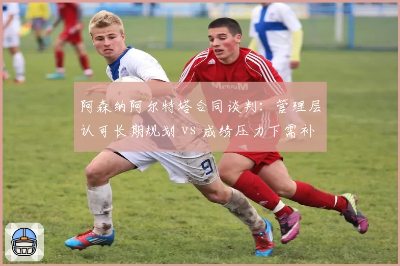 阿森纳阿尔特塔合同谈判：管理层认可长期规划 vs 成绩压力下需补强
