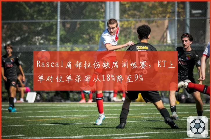 Rascal肩部拉伤缺席训练赛，KT上单对位单杀率从18%降至9%