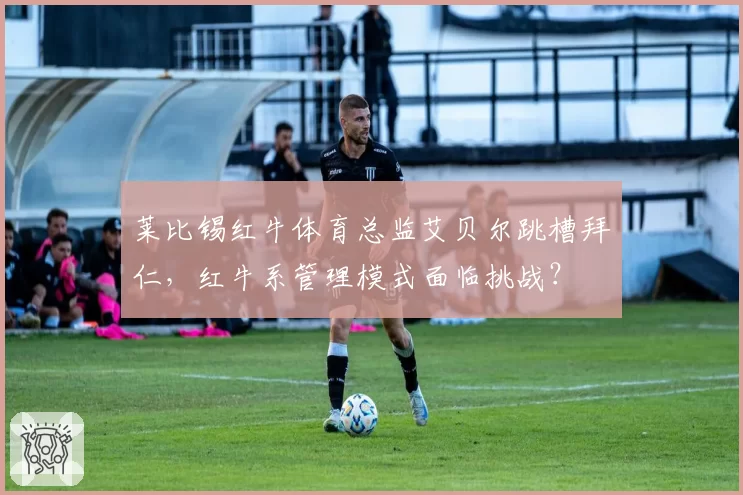 莱比锡红牛体育总监艾贝尔跳槽拜仁，红牛系管理模式面临挑战？