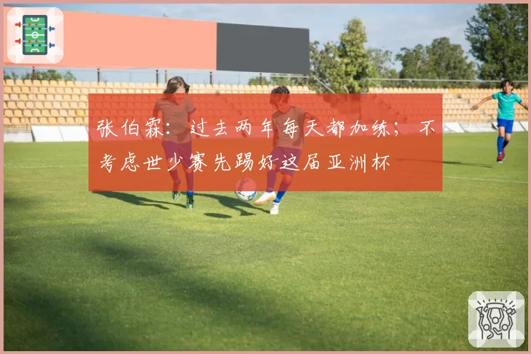 张伯霖：过去两年每天都加练；不考虑世少赛先踢好这届亚洲杯
