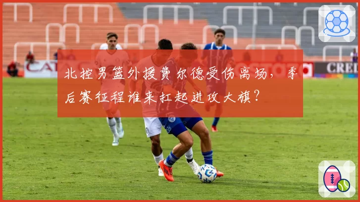 北控男篮外援费尔德受伤离场，季后赛征程谁来扛起进攻大旗？