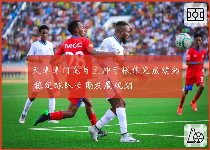 天津津门虎与主帅于根伟完成续约 稳定球队长期发展规划