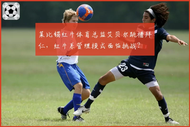 莱比锡红牛体育总监艾贝尔跳槽拜仁，红牛系管理模式面临挑战？