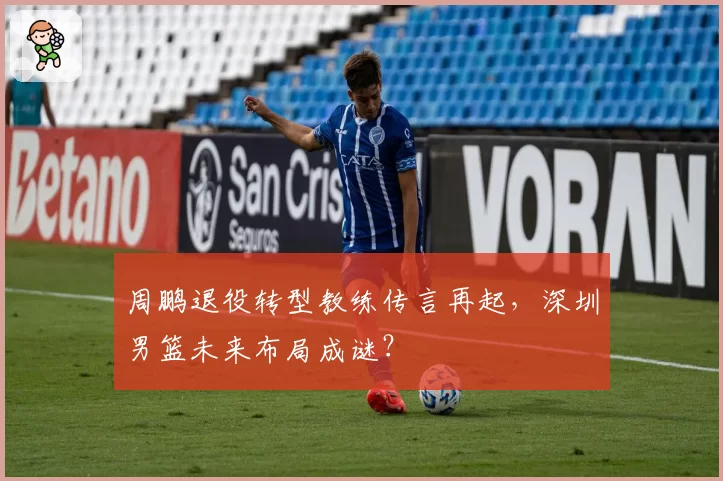 周鹏退役转型教练传言再起,深圳男篮未来布局成谜?