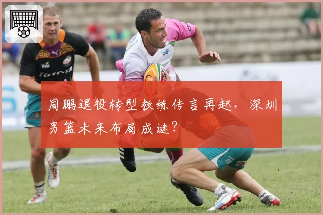 周鹏退役转型教练传言再起，深圳男篮未来布局成谜？