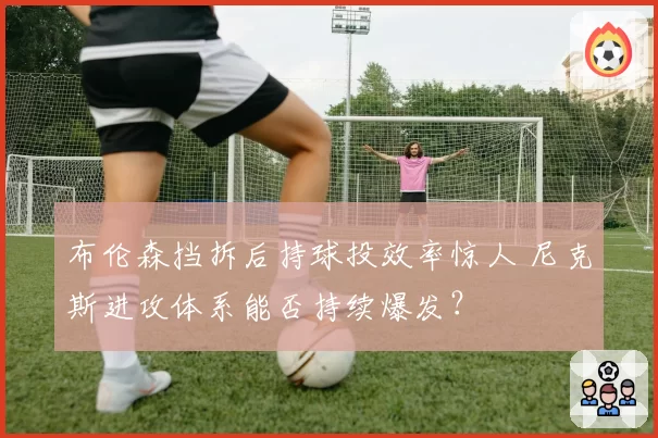 布伦森挡拆后持球投效率惊人 尼克斯进攻体系能否持续爆发?