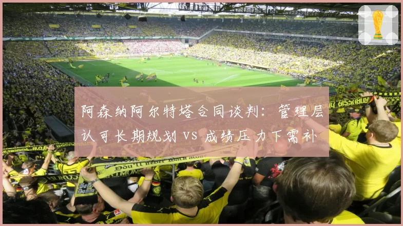 阿森纳阿尔特塔合同谈判：管理层认可长期规划 vs 成绩压力下需补强