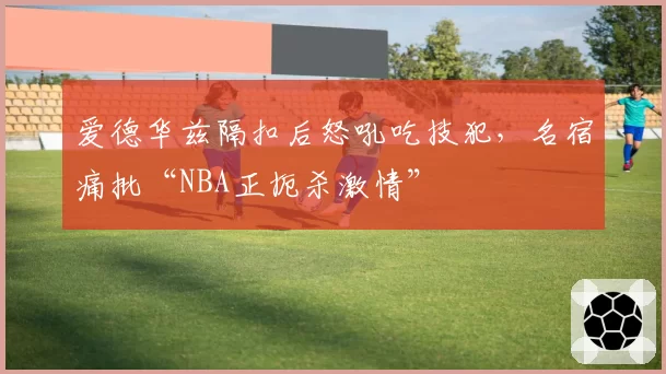 爱德华兹隔扣后怒吼吃技犯，名宿痛批“NBA正扼杀激情”