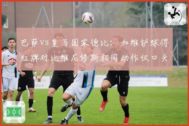 巴萨vs皇马国家德比:加维铲球得红牌对比维尼修斯相同动作仅口头警告
