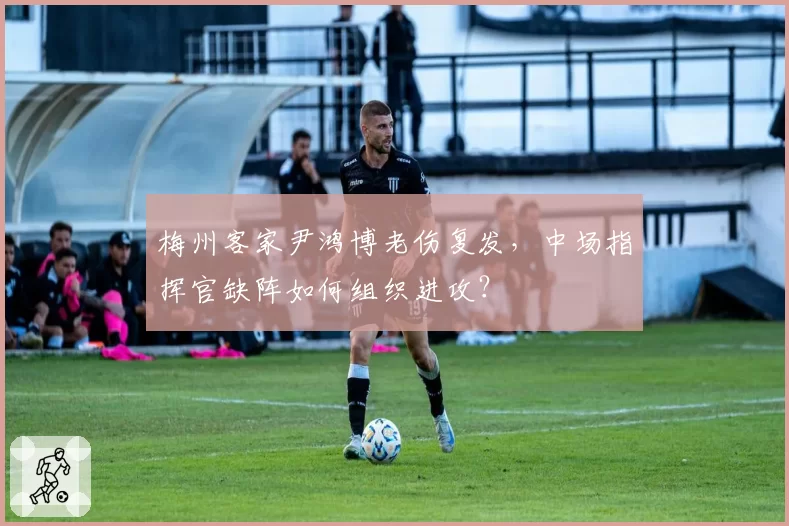 梅州客家尹鸿博老伤复发，中场指挥官缺阵如何组织进攻？