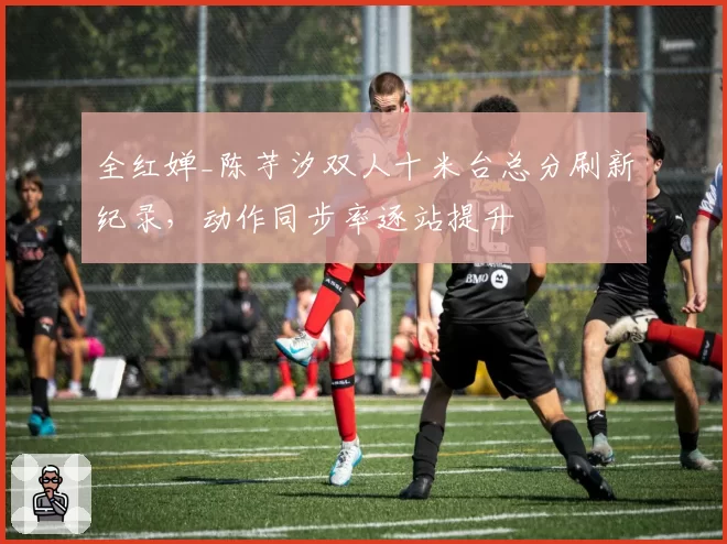全红婵_陈芋汐双人十米台总分刷新纪录,动作同步率逐站提升
