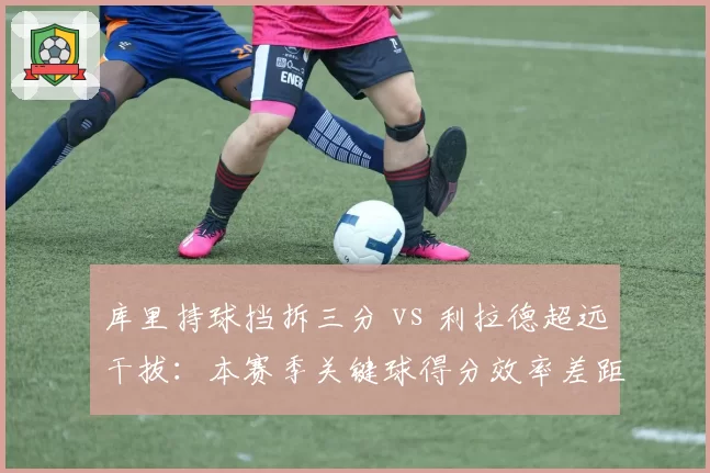 库里持球挡拆三分 vs 利拉德超远干拔:本赛季关键球得分效率差距分析