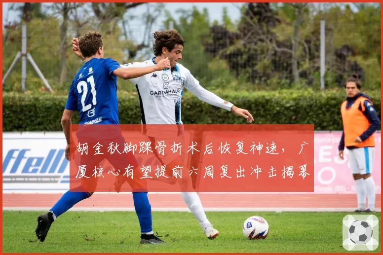 胡金秋脚踝骨折术后恢复神速，广厦核心有望提前六周复出冲击揭幕战