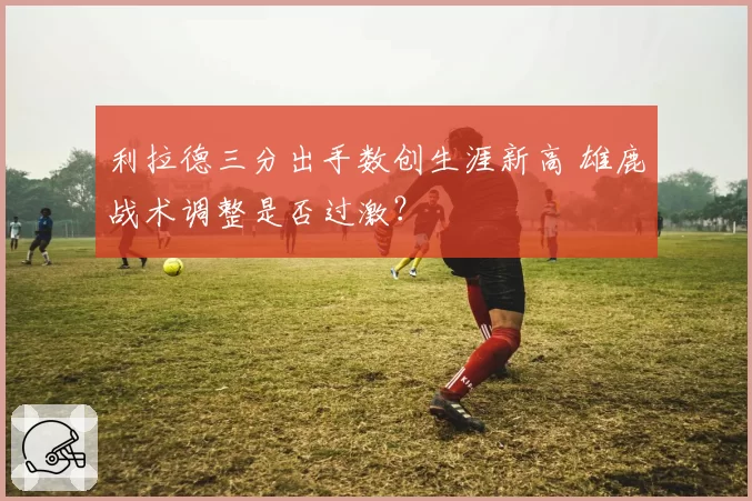 利拉德三分出手数创生涯新高 雄鹿战术调整是否过激?
