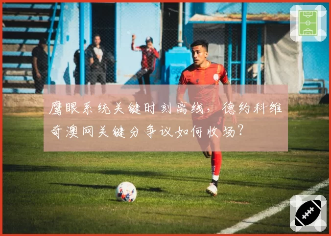 鹰眼系统关键时刻离线，德约科维奇澳网关键分争议如何收场？