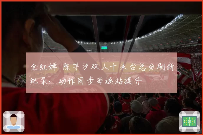 全红婵_陈芋汐双人十米台总分刷新纪录，动作同步率逐站提升