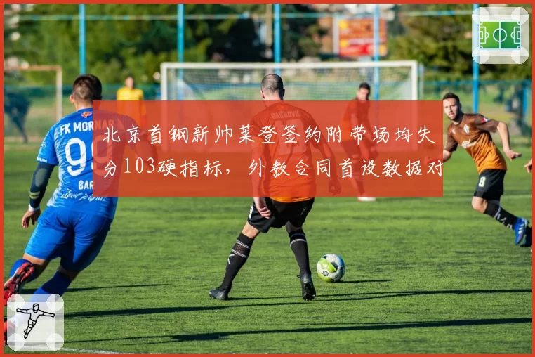 北京首钢新帅莱登签约附带场均失分103硬指标,外教合同首设数据对赌条款