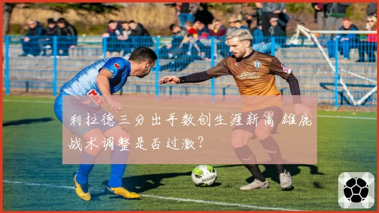 利拉德三分出手数创生涯新高 雄鹿战术调整是否过激?