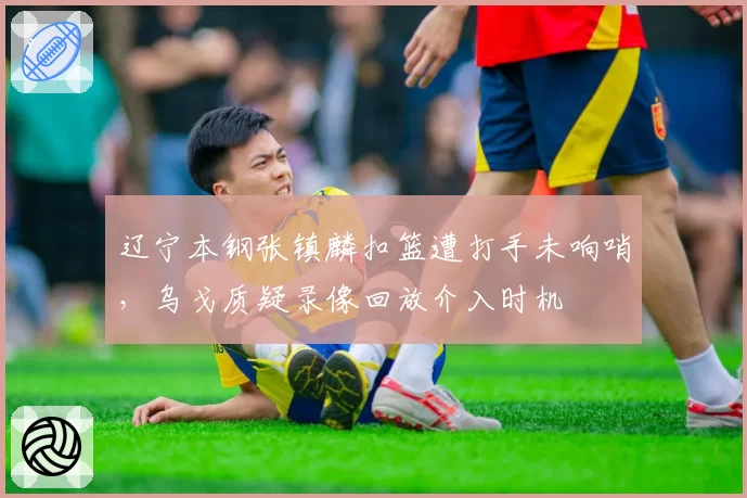 辽宁本钢张镇麟扣篮遭打手未响哨，乌戈质疑录像回放介入时机