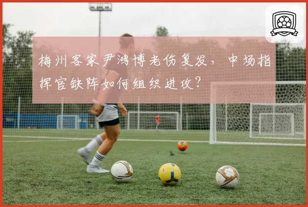 梅州客家尹鸿博老伤复发，中场指挥官缺阵如何组织进攻？