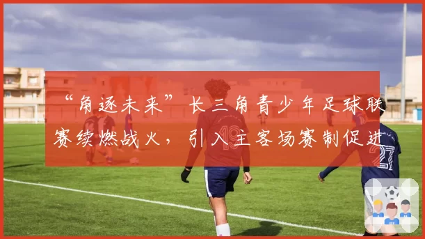 “角逐未来”长三角青少年足球联赛续燃战火，引入主客场赛制促进球员成长