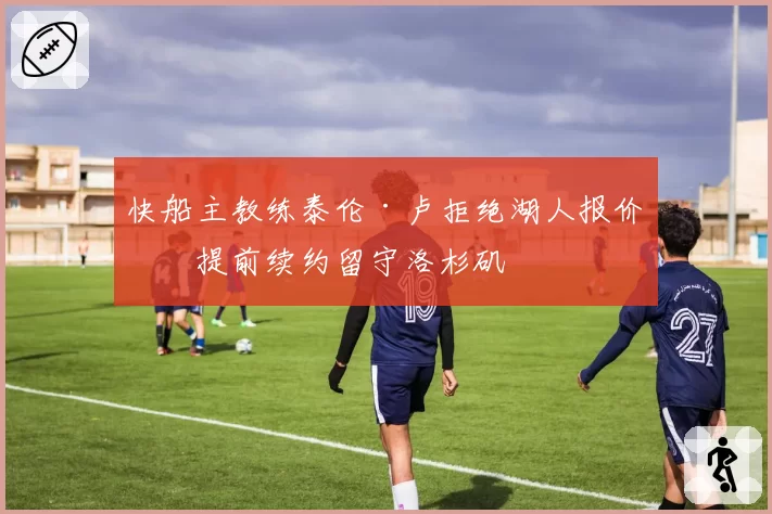 快船主教练泰伦·卢拒绝湖人报价，提前续约留守洛杉矶