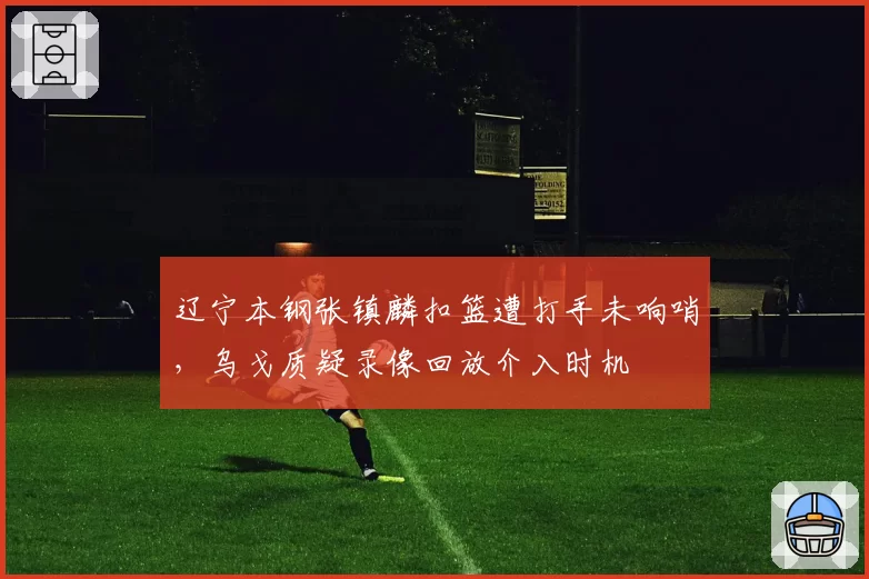 辽宁本钢张镇麟扣篮遭打手未响哨，乌戈质疑录像回放介入时机