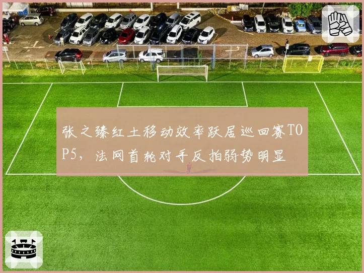 张之臻红土移动效率跃居巡回赛TOP5，法网首轮对手反拍弱势明显