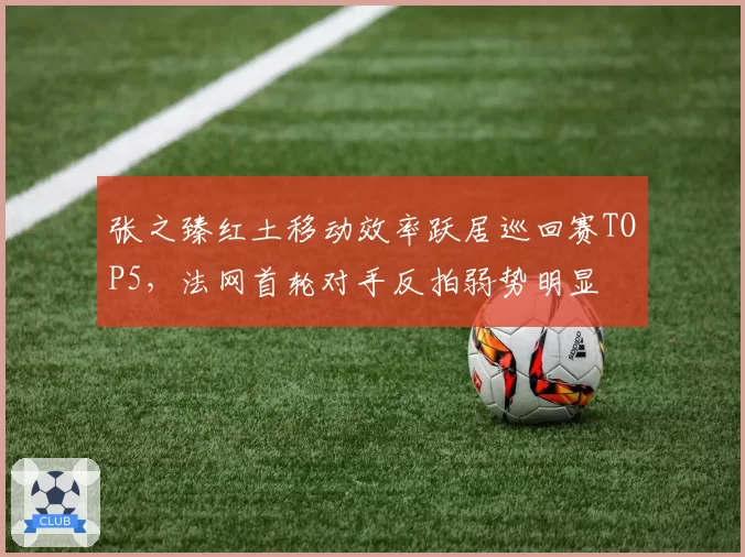 张之臻红土移动效率跃居巡回赛TOP5，法网首轮对手反拍弱势明显