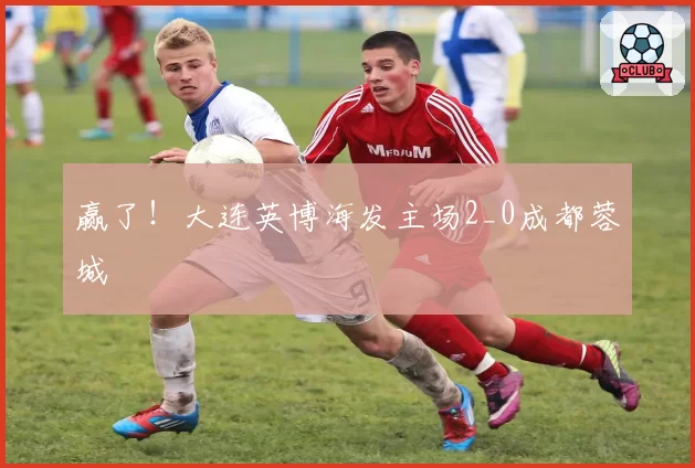赢了！大连英博海发主场2_0成都蓉城