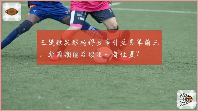 王楚钦发球轮得分率升至男单前三，新周期能否锁定一哥位置？